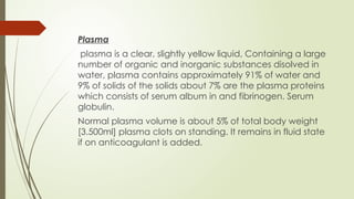 Plasma
plasma is a clear, slightly yellow liquid, Containing a large
number of organic and inorganic substances disolved in
water, plasma contains approximately 91% of water and
9% of solids of the solids about 7% are the plasma proteins
which consists of serum album in and fibrinogen. Serum
globulin.
Normal plasma volume is about 5% of total body weight
[3.500ml] plasma clots on standing. It remains in fluid state
if on anticoagulant is added.
 