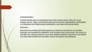 Carbohydrates:-
Carbohydrates play an important role in the human body. They act as an
energy source, help control blood glucose and insulin metabolism, participate
in cholesterol and triglyceride metabolism, and help with fermentation.
Enzymes:-
Enzymes are proteins that help speed up chemical reactions in our bodies.
Enzymes are essential for digestion, liver function and much more. Too much or
too little of a certain enzyme can cause health problems. Enzymes in our blood
can also help healthcare providers check for injuries and diseases.
 