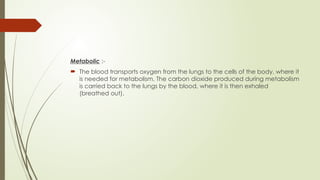 Metabolic :-
 The blood transports oxygen from the lungs to the cells of the body, where it
is needed for metabolism. The carbon dioxide produced during metabolism
is carried back to the lungs by the blood, where it is then exhaled
(breathed out).
 