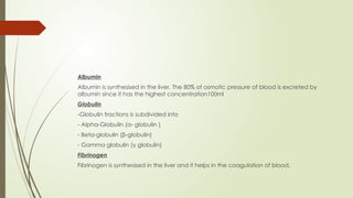 Albumin
Albumin is synthesised in the liver. The 80% of osmotic pressure of blood is excreted by
albumin since it has the highest concentration100ml
Globulin
-Globulin fractions is subdivided into
- Alpha-Globulin (α- globulin )
- Beta-globulin (β-globulin)
- Gamma globulin (γ globulin)
Fibrinogen
Fibrinogen is synthesised in the liver and it helps in the coagulation of blood.
 