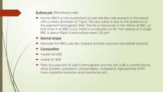Erythrocyte (Red blood cells)
 Human RBCS e non-nucleated circular disk-like cells presents in the blood
with a mean diameter of 7.5µm. The red colour is due to the presence of
the pigment hemoglobin (Hb). The hb is interwoven in the stoma of RBC, so
that even if an RBC is cut, there is no extrusion of Hb. The volume of a single
RBC is about 90µm 3 and surface area 120 µm²
 Normal shape
 Normally the RBCs are disc shaped and bio concave (dumbbell shaped)
 Composition
 •water-60-63%
 •solids-37-40%
 Thirty four percent of solid is hemoglobin and the rest 3-6% is constituted by
other proteins, potassium, phospholipid, cholesterol, triphosphate (ATP)
many oxidative enzymes and coenzymes etc…
 