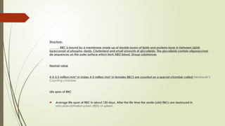 Structure-
RBC is bound by a membrane made up of double layers of lipids and proteins layer in between Lipids
layerconsist of phospho –lipids, Cholesterol and small amounts of glycolipids. The glycolipids contain oligosacchari
de sequences on the outer surface which form ABO blood. Group substances
Normal value
4-5-5.5 million/mm³ in males 4-5 million mm³ in females RBCS are counted on a special chamber called Neubauer’s
Counting chamber.
Life span of RBC
 Average life span of RBC in about 120 days. After the life time the senile (old) RBCs are destroyed in
reticuloendothelial system (RES) of spleen
 