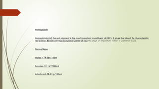 Hemoglobin
Hemoglobin (or) the red pigment is the most important constituent of RBCs. It gives the blood, its characteristic
red colour. Beside serving as a plays Carrier of co2 Hb plays an important role in a Carrier of CO2.
Normal level
males – 14-189/100m
females-12-16 91100ml
Infants-Imf-18-23 g/100mL
 