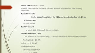 Leukocytes (white blood cells)
The WBC are the body solids that provides defence and immunity from inverting
organisms
Type of leukocytes
On the basis of morphology the WBCs and broadly classified into 2 type
— Granulocytes
— Aranulocytes
Total WBC count:
In adult -4000–1100/mm3, it is more at birth
Different leukocytes count:
The different leukocytes count (DLC) means the relative members of the different
— Neutrophils (N)-50–70%
— Eosinophils (E)1-4%
—Basophils(B)0-1%
—Lymphocytes(L)20-40%
 