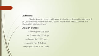 Leukaemia:
The leukaemia is a condition which is characterized by abnormal
an uncontrolled increase in WBC count more than 1000000/mm3 . It is
also called labour cancer
Life span of WBCs:
—Neutrophils–2-5 days
— Eosinophils 7-12days
— Basophils 12-15 days
—Monocytes 2–5 days
—Lymphocytes ½ to 1 day
 