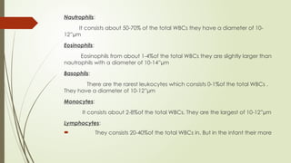 Nautrophils:
It consists about 50-70% of the total WBCs they have a diameter of 10-
12”µm
Eosinophils:
Eosinophils from about 1-4%of the total WBCs they are slightly larger than
nautrophils with a diameter of 10-14”µm
Basophils:
There are the rarest leukocytes which consists 0-1%of the total WBCs .
They have a diameter of 10-12”µm
Monocytes:
It consists about 2-8%of the total WBCs. They are the largest of 10-12”µm
Lymphocytes:
 They consists 20-40%of the total WBCs in. But in the infant their more
 