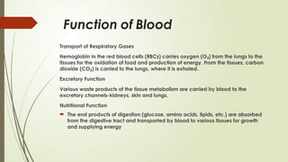 Function of Blood
Transport of Respiratory Gases
Hemoglobin in the red blood cells (RBCs) carries oxygen (O ) from the lungs to the
₂
tissues for the oxidation of food and production of energy. From the tissues, carbon
dioxide (CO ) is carried to the lungs, where it is exhaled.
₂
Excretory Function
Various waste products of the tissue metabolism are carried by blood to the
excretory channels-kidneys, skin and lungs.
Nutritional Function
 The end products of digestion (glucose, amino acids, lipids, etc.) are absorbed
from the digestive tract and transported by blood to various tissues for growth
and supplying energy
 