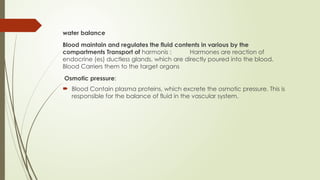 water balance
Blood maintain and regulates the fluid contents in various by the
compartments Transport of harmonis : Harmones are reaction of
endocrine (es) ductless glands, which are directly poured into the blood.
Blood Carriers them to the target organs
Osmotic pressure:
 Blood Contain plasma proteins, which excrete the osmotic pressure. This is
responsible for the balance of fluid in the vascular system.
 