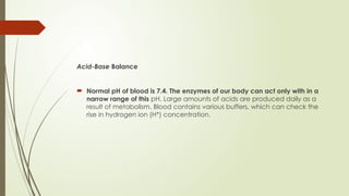 Acid-Base Balance
 Normal pH of blood is 7.4. The enzymes of our body can act only with in a
narrow range of this pH. Large amounts of acids are produced daily as a
result of metabolism. Blood contains various buffers, which can check the
rise in hydrogen ion (H*) concentration.
 