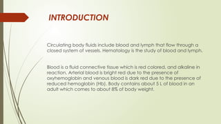 INTRODUCTION
Circulating body fluids include blood and lymph that flow through a
closed system of vessels. Hematology is the study of blood and lymph.
Blood is a fluid connective tissue which is red colored, and alkaline in
reaction. Arterial blood is bright red due to the presence of
oxyhemoglobin and venous blood is dark red due to the presence of
reduced hemoglobin (Hb). Body contains about 5 L of blood in an
adult which comes to about 8% of body weight.
 