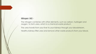 Nitrogen (N2):-
The nitrogen combines with other elements, such as carbon, hydrogen and
oxygen, to form urea, which is a chemical waste product.
The urea travels from your liver to your kidneys through your bloodstream.
Healthy kidneys filter urea and remove other waste products from your blood.
 