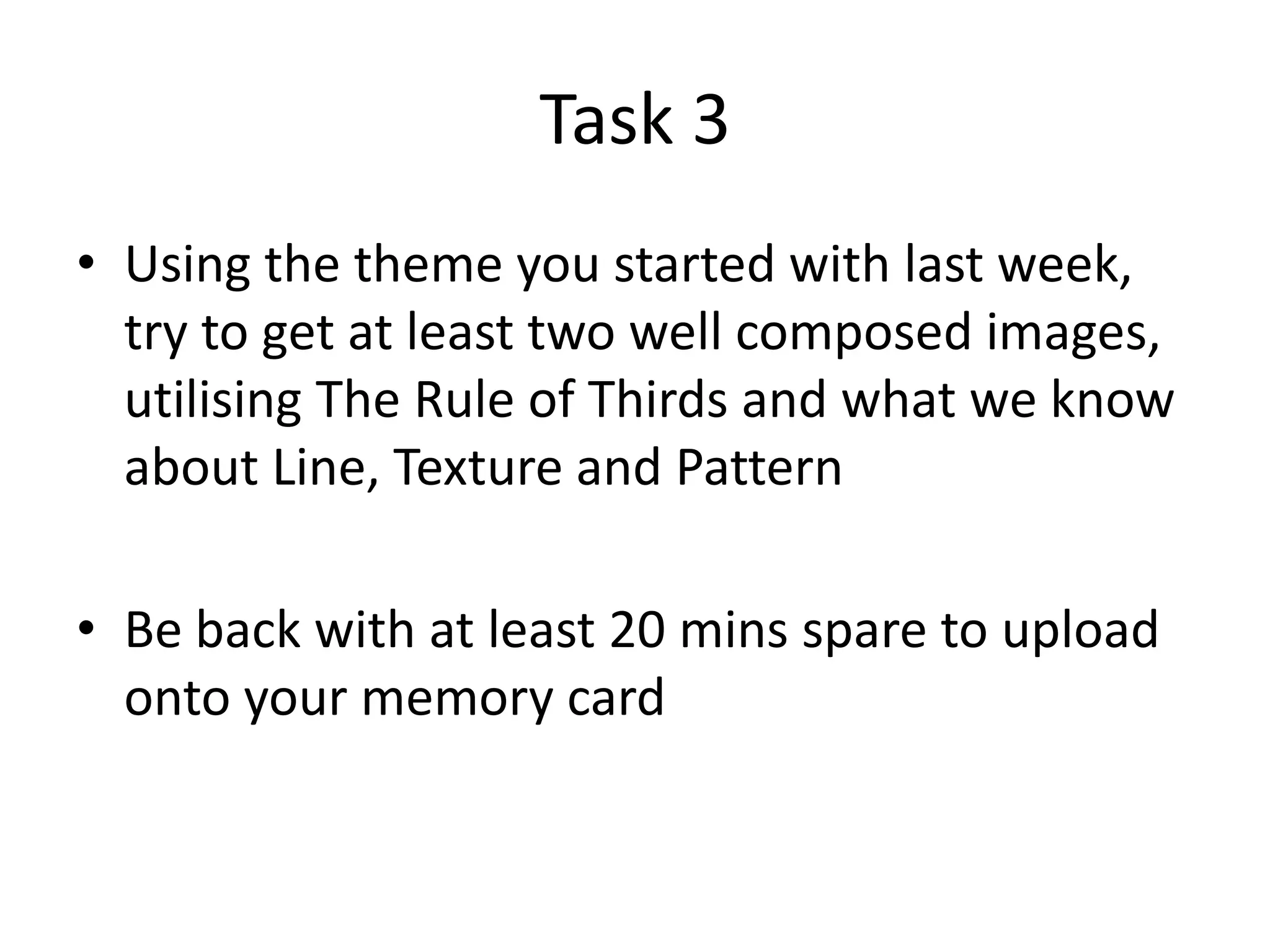 Task 3
• Using the theme you started with last week,
try to get at least two well composed images,
utilising The Rule of Thirds and what we know
about Line, Texture and Pattern
• Be back with at least 20 mins spare to upload
onto your memory card

 