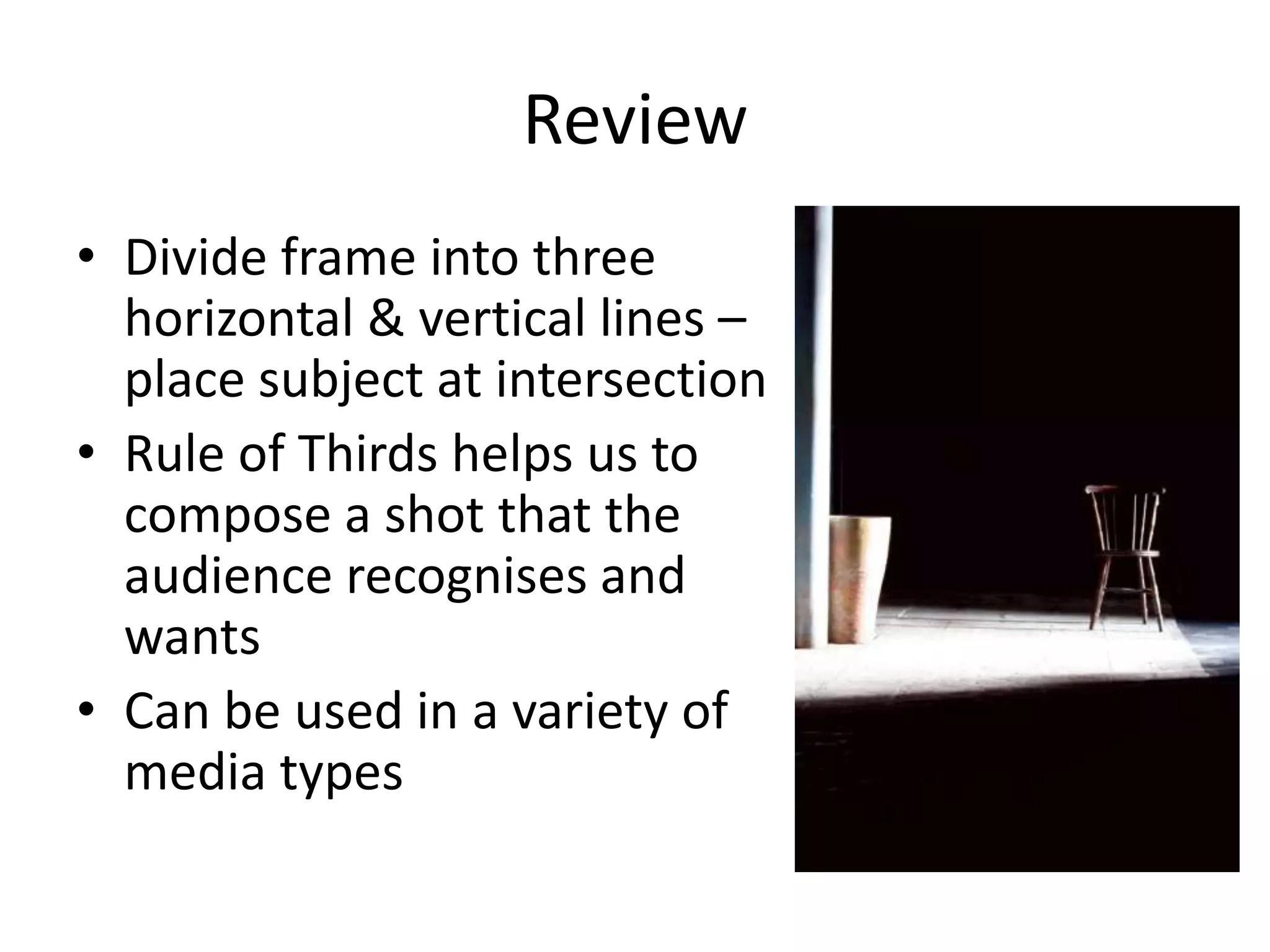 Review
• Divide frame into three
horizontal & vertical lines –
place subject at intersection
• Rule of Thirds helps us to
compose a shot that the
audience recognises and
wants
• Can be used in a variety of
media types

 