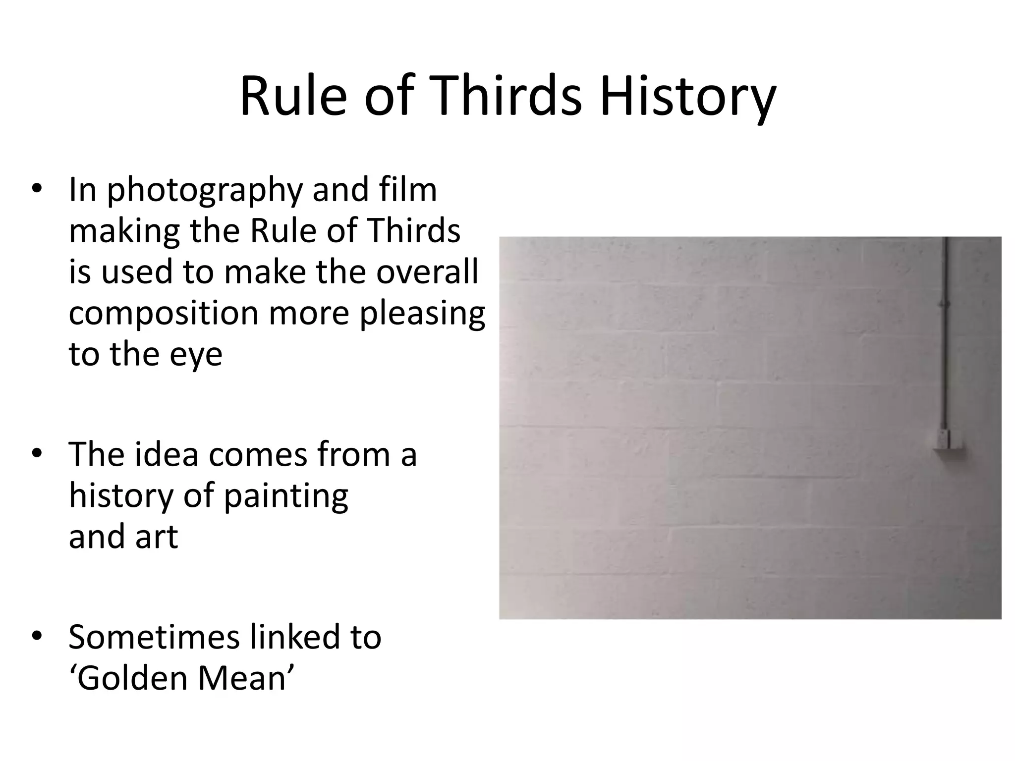 Rule of Thirds History
• In photography and film
making the Rule of Thirds
is used to make the overall
composition more pleasing
to the eye
• The idea comes from a
history of painting
and art
• Sometimes linked to
‘Golden Mean’

 