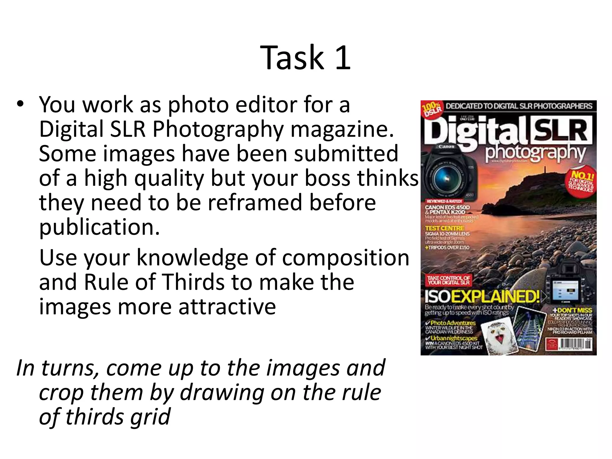 Task 1
• You work as photo editor for a
Digital SLR Photography magazine.
Some images have been submitted
of a high quality but your boss thinks
they need to be reframed before
publication.
Use your knowledge of composition
and Rule of Thirds to make the
images more attractive

In turns, come up to the images and
crop them by drawing on the rule
of thirds grid

 
