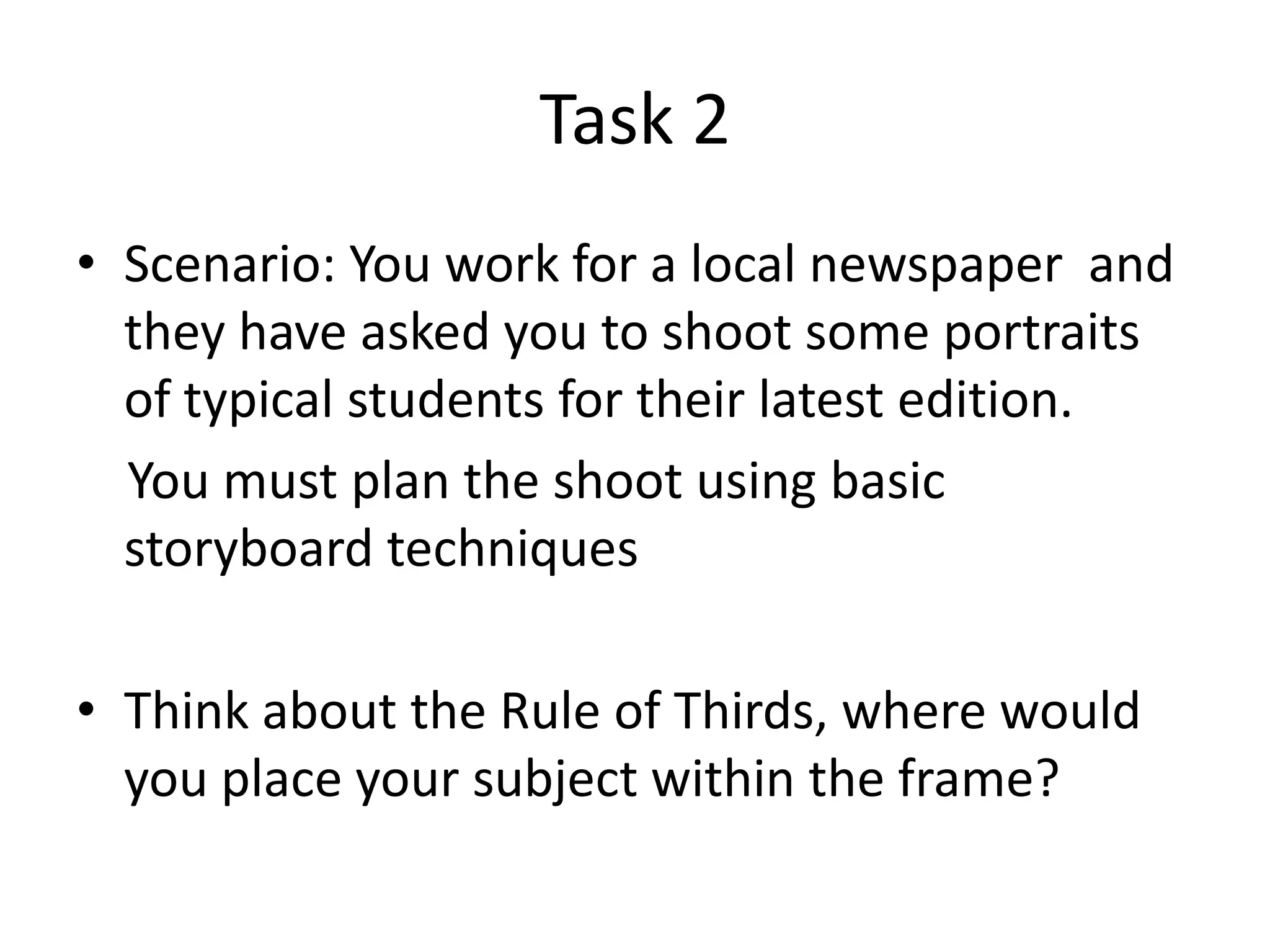 Task 2
• Scenario: You work for a local newspaper and
they have asked you to shoot some portraits
of typical students for their latest edition.
You must plan the shoot using basic
storyboard techniques
• Think about the Rule of Thirds, where would
you place your subject within the frame?

 