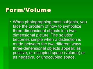 Form/Volume When photographing most subjects, you face the problem of how to symbolize three-dimensional objects in a two-dimensional picture. The solution becomes simple when a distinction is made between the two different ways three-dimensional objects appear: as positive, or occupied space (volume) or as negative, or unoccupied space. 