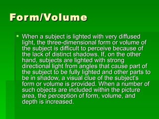Form/Volume When a subject is lighted with very diffused light, the three-dimensional form or volume of the subject is difficult to perceive because of the lack of distinct shadows. If, on the other hand, subjects are lighted with strong directional light from angles that cause part of the subject to be fully lighted and other parts to be in shadow, a visual clue of the subject's form or volume is provided. When a number of such objects are included within the picture area, the perception of form, volume, and depth is increased.  