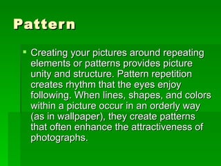 Pattern Creating your pictures around repeating elements or patterns provides picture unity and structure. Pattern repetition creates rhythm that the eyes enjoy following. When lines, shapes, and colors within a picture occur in an orderly way (as in wallpaper), they create patterns that often enhance the attractiveness of photographs.  