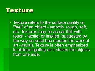 Texture Texture refers to the surface quality or "feel" of an object - smooth, rough, soft, etc. Textures may be actual (felt with touch - tactile) or implied (suggested by the way an artist has created the work of art -visual). Texture is often emphasized in oblique lighting as it strikes the objects from one side. 