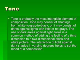 Tone Tone is probably the most intangible element of composition. Tone may consist of shadings from white-to-gray-to-black, or it may consist of darks against lights with little or no grays. The use of dark areas against light areas is a common method of adding the feeling of a third dimension to a two-dimensional black-and-white picture. The interaction of light against dark shades in varying degrees helps to set the mood of a composition.  