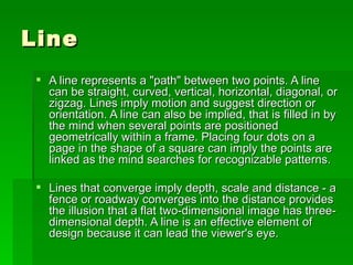 Line A line represents a "path" between two points. A line can be straight, curved, vertical, horizontal, diagonal, or zigzag. Lines imply motion and suggest direction or orientation. A line can also be implied, that is filled in by the mind when several points are positioned geometrically within a frame. Placing four dots on a page in the shape of a square can imply the points are linked as the mind searches for recognizable patterns.  Lines that converge imply depth, scale and distance - a fence or roadway converges into the distance provides the illusion that a flat two-dimensional image has three-dimensional depth. A line is an effective element of design because it can lead the viewer's eye.  