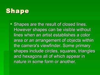Shape Shapes are the result of closed lines. However shapes can be visible without lines when an artist establishes a color area or an arrangement of objects within the camera's viewfinder. Some primary shapes include circles, squares, triangles and hexagons all of which appear in nature in some form or another.  