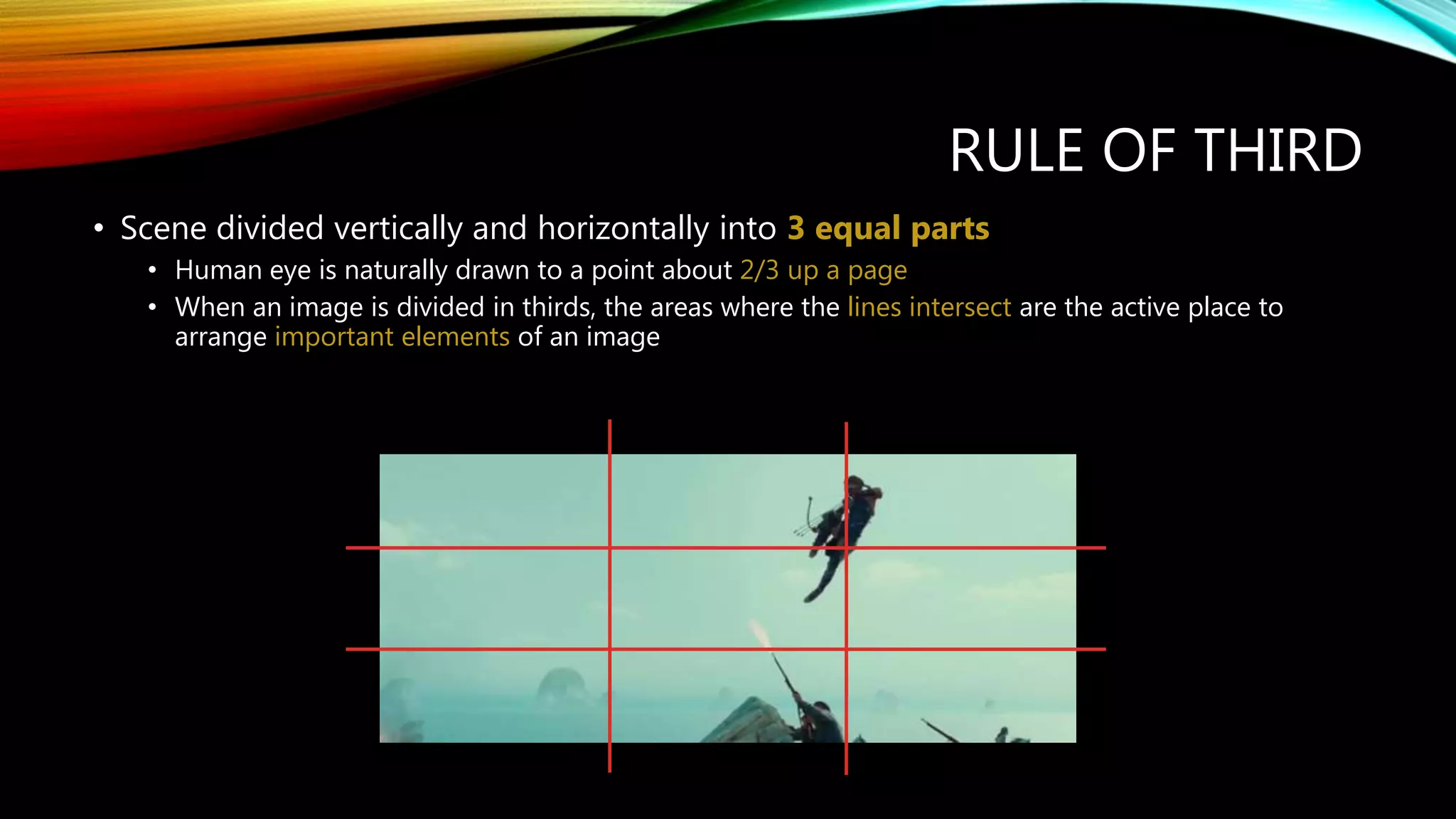 RULE OF THIRD
• Scene divided vertically and horizontally into 3 equal parts
• Human eye is naturally drawn to a point about 2/3 up a page
• When an image is divided in thirds, the areas where the lines intersect are the active place to
arrange important elements of an image
 