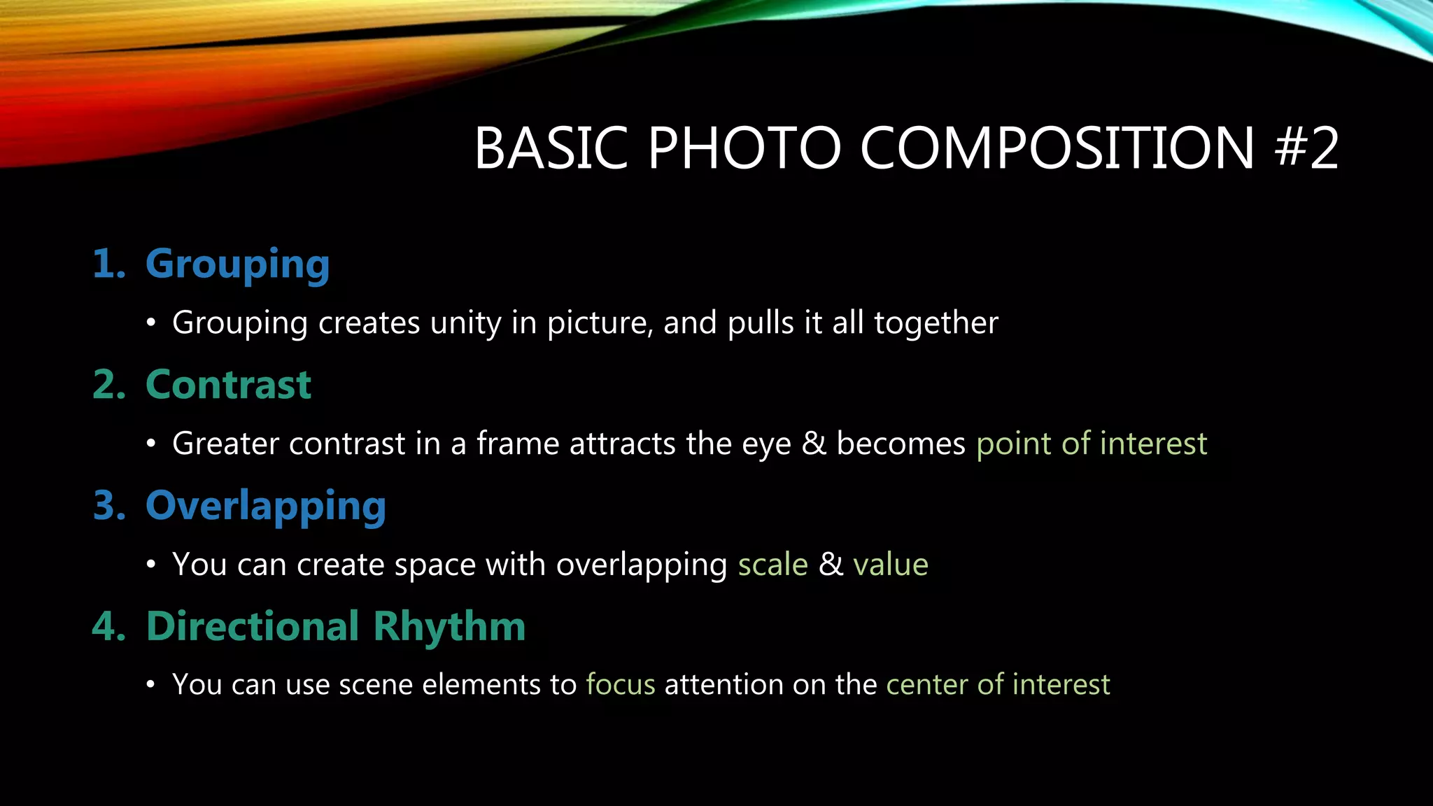 BASIC PHOTO COMPOSITION #2
1. Grouping
• Grouping creates unity in picture, and pulls it all together
2. Contrast
• Greater contrast in a frame attracts the eye & becomes point of interest
3. Overlapping
• You can create space with overlapping scale & value
4. Directional Rhythm
• You can use scene elements to focus attention on the center of interest
 