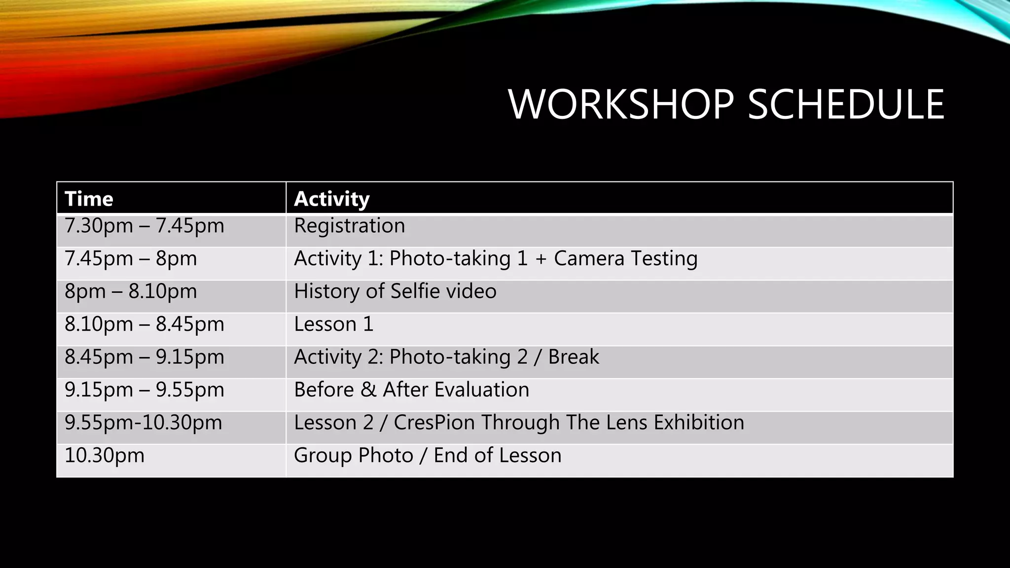 WORKSHOP SCHEDULE
Time Activity
7.30pm – 7.45pm Registration
7.45pm – 8pm Activity 1: Photo-taking 1 + Camera Testing
8pm – 8.10pm History of Selfie video
8.10pm – 8.45pm Lesson 1
8.45pm – 9.15pm Activity 2: Photo-taking 2 / Break
9.15pm – 9.55pm Before & After Evaluation
9.55pm-10.30pm Lesson 2 / CresPion Through The Lens Exhibition
10.30pm Group Photo / End of Lesson
 