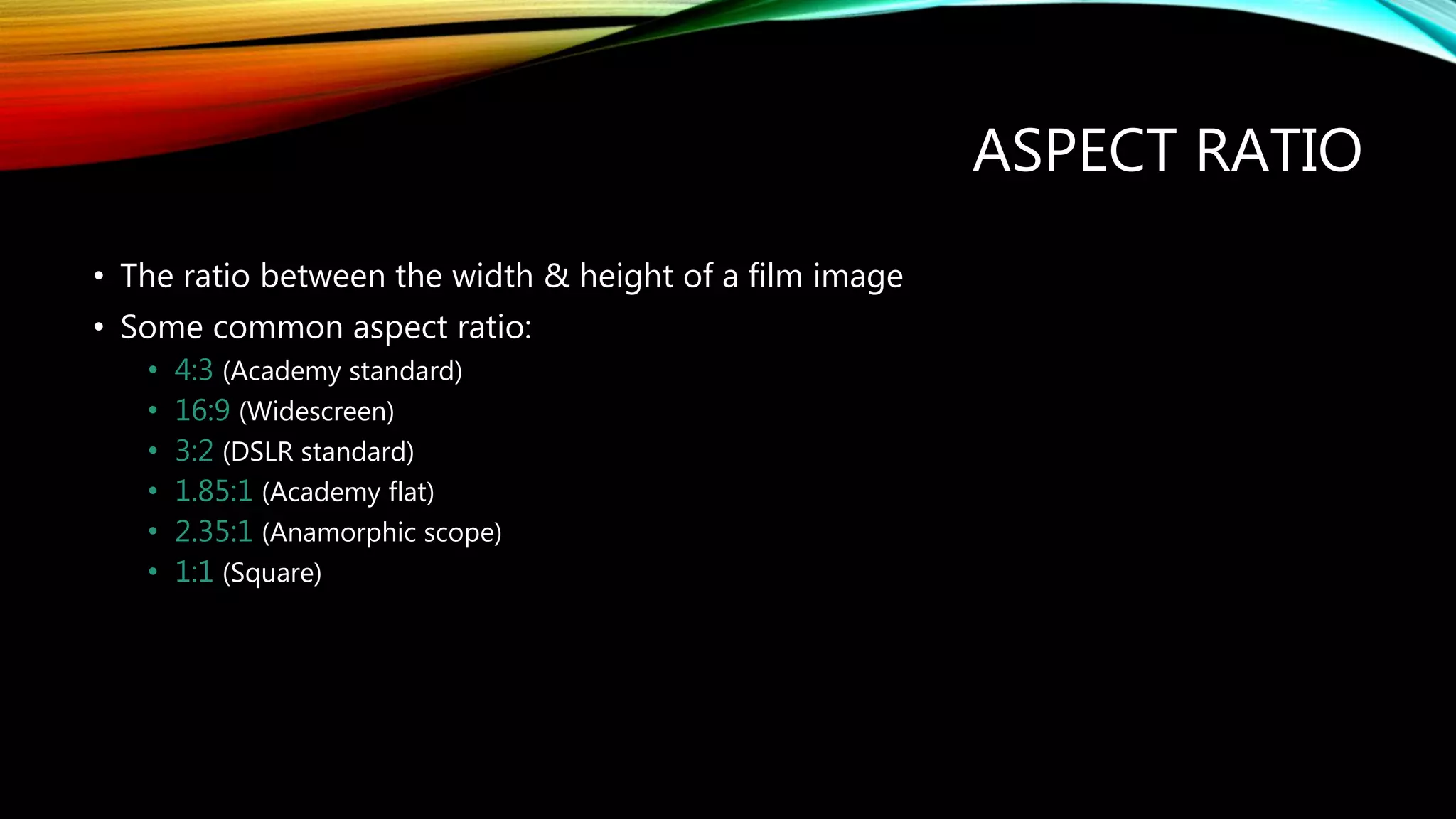 ASPECT RATIO
• The ratio between the width & height of a film image
• Some common aspect ratio:
• 4:3 (Academy standard)
• 16:9 (Widescreen)
• 3:2 (DSLR standard)
• 1.85:1 (Academy flat)
• 2.35:1 (Anamorphic scope)
• 1:1 (Square)
 