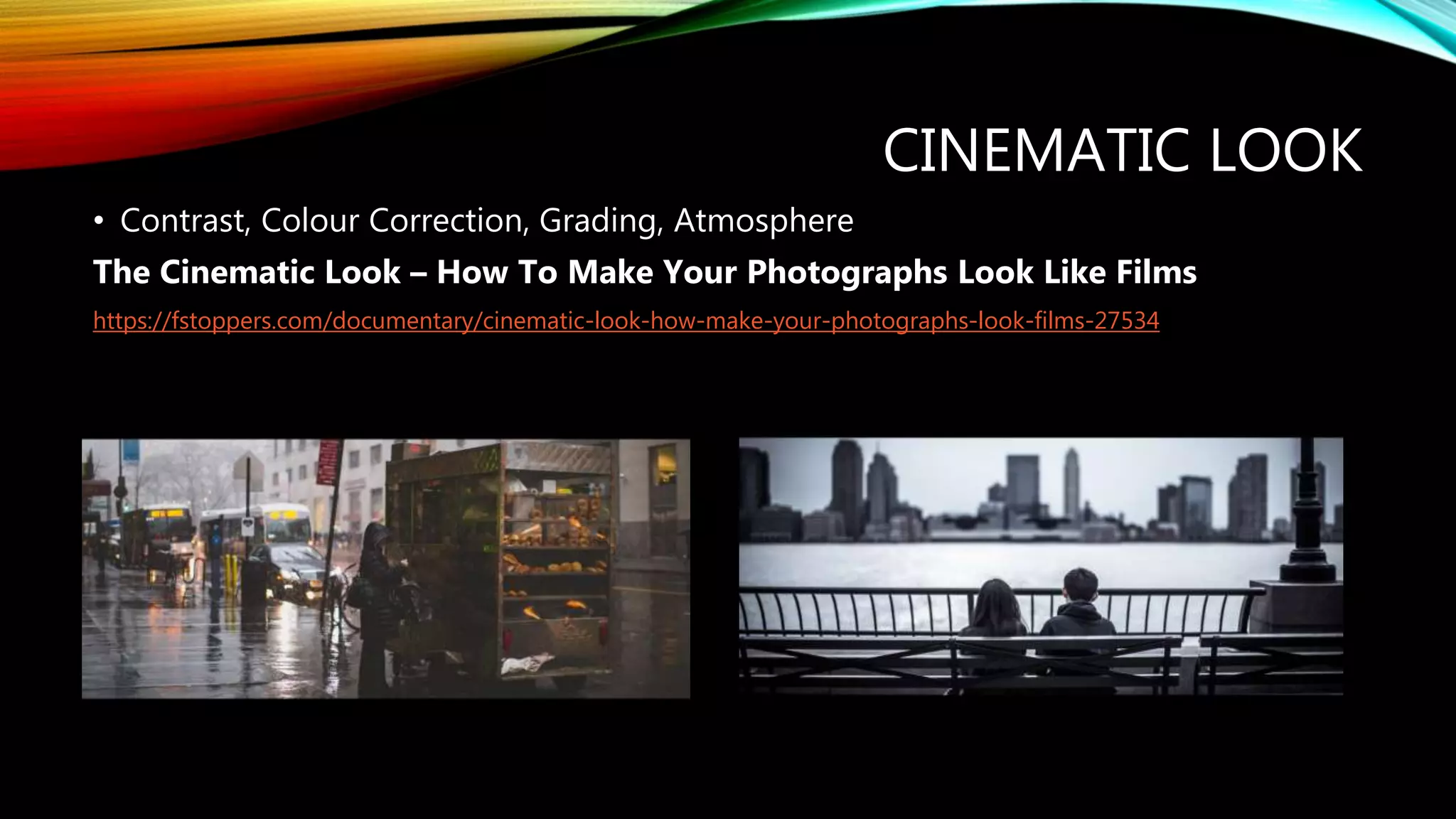 CINEMATIC LOOK
• Contrast, Colour Correction, Grading, Atmosphere
The Cinematic Look – How To Make Your Photographs Look Like Films
https://fstoppers.com/documentary/cinematic-look-how-make-your-photographs-look-films-27534
 