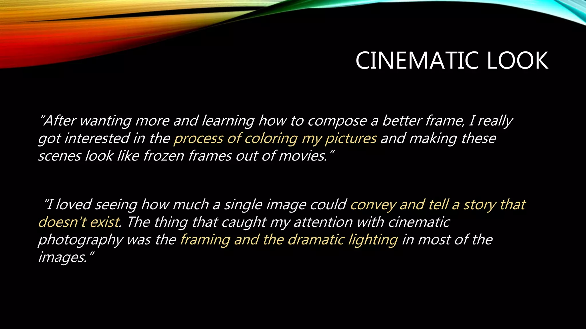 CINEMATIC LOOK
“After wanting more and learning how to compose a better frame, I really
got interested in the process of coloring my pictures and making these
scenes look like frozen frames out of movies.”
“I loved seeing how much a single image could convey and tell a story that
doesn't exist. The thing that caught my attention with cinematic
photography was the framing and the dramatic lighting in most of the
images.”
 