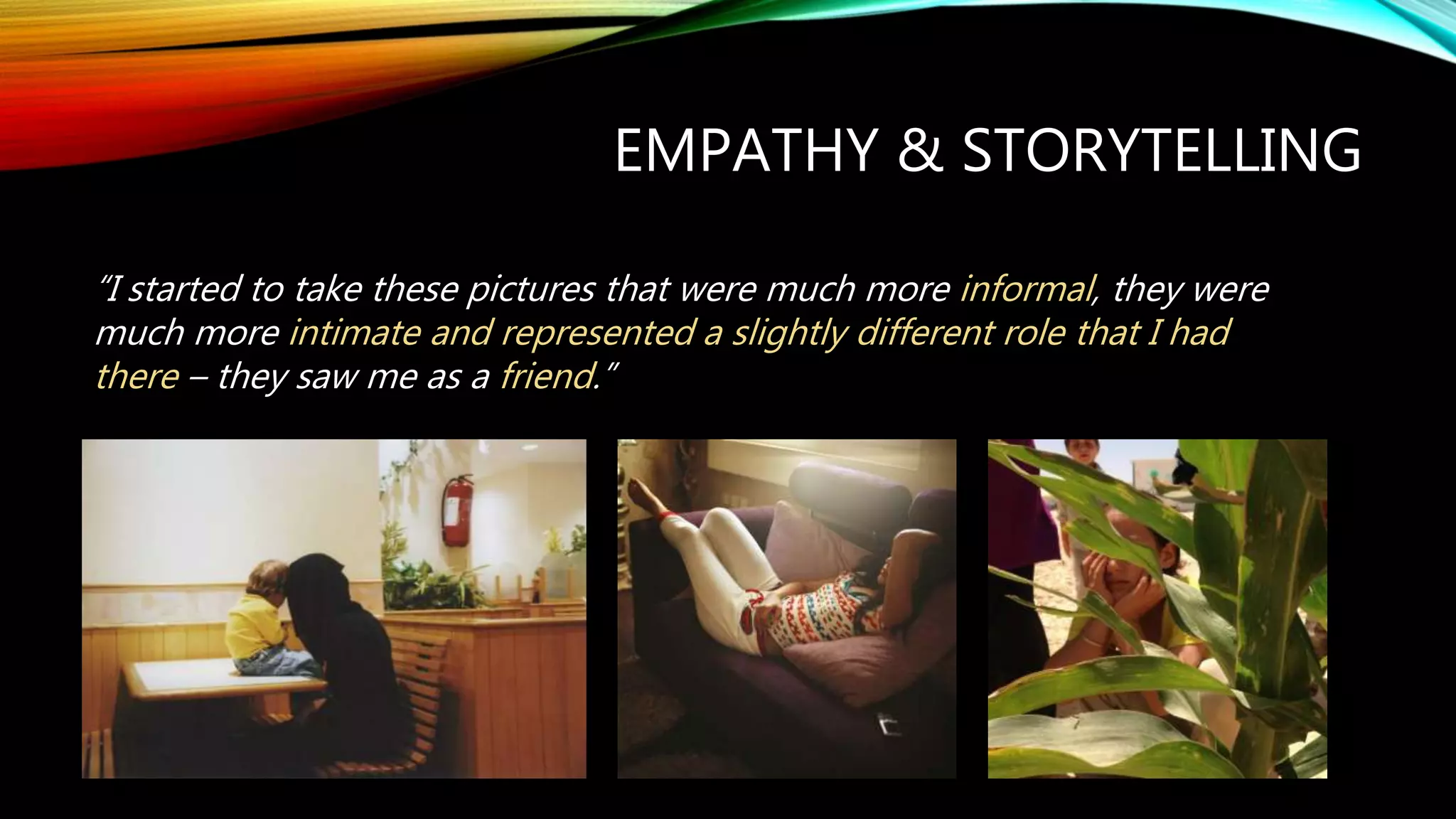 EMPATHY & STORYTELLING
“I started to take these pictures that were much more informal, they were
much more intimate and represented a slightly different role that I had
there – they saw me as a friend.”
 