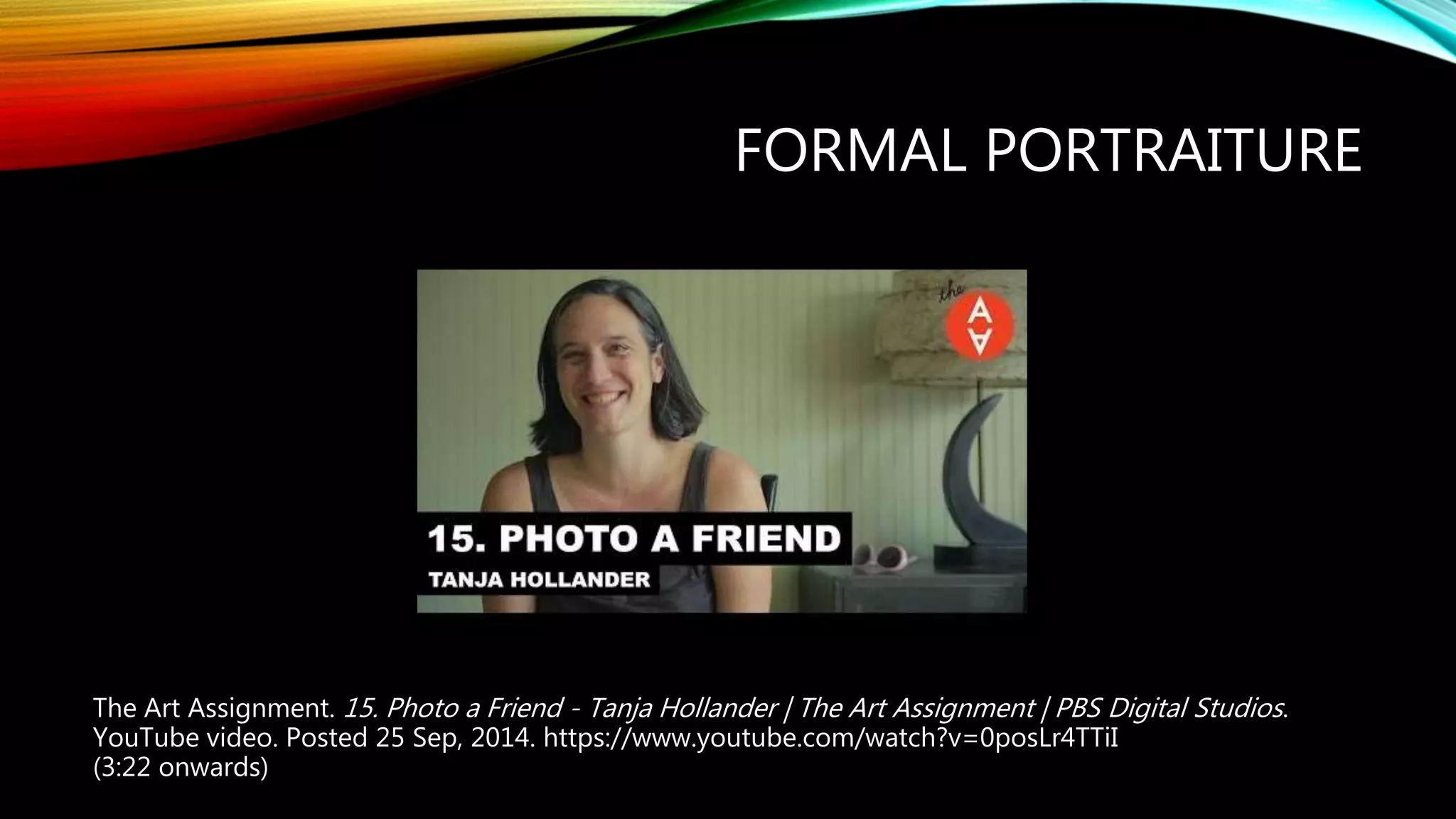 FORMAL PORTRAITURE
The Art Assignment. 15. Photo a Friend - Tanja Hollander | The Art Assignment | PBS Digital Studios.
YouTube video. Posted 25 Sep, 2014. https://www.youtube.com/watch?v=0posLr4TTiI
(3:22 onwards)
 