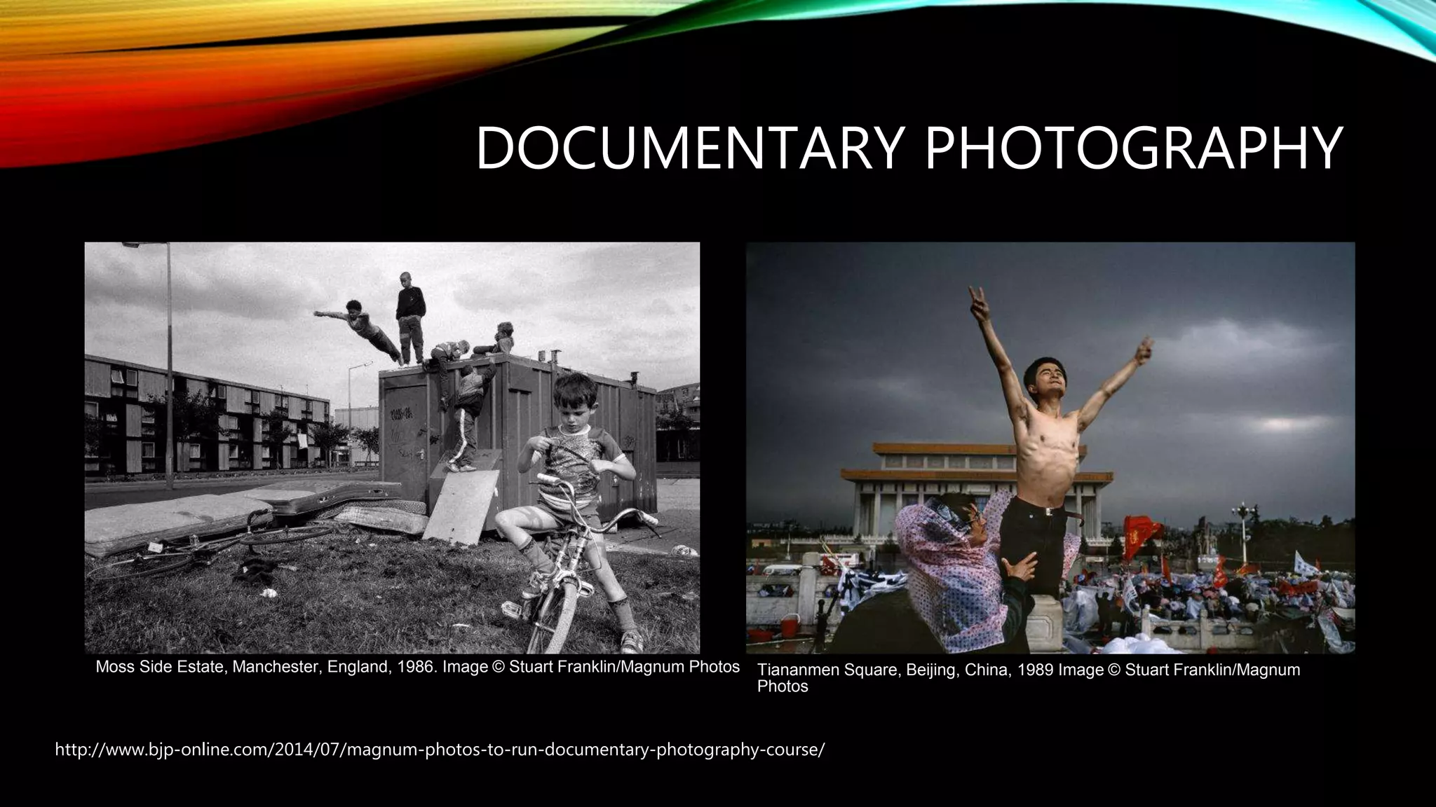 DOCUMENTARY PHOTOGRAPHY
http://www.bjp-online.com/2014/07/magnum-photos-to-run-documentary-photography-course/
Moss Side Estate, Manchester, England, 1986. Image © Stuart Franklin/Magnum Photos Tiananmen Square, Beijing, China, 1989 Image © Stuart Franklin/Magnum
Photos
 