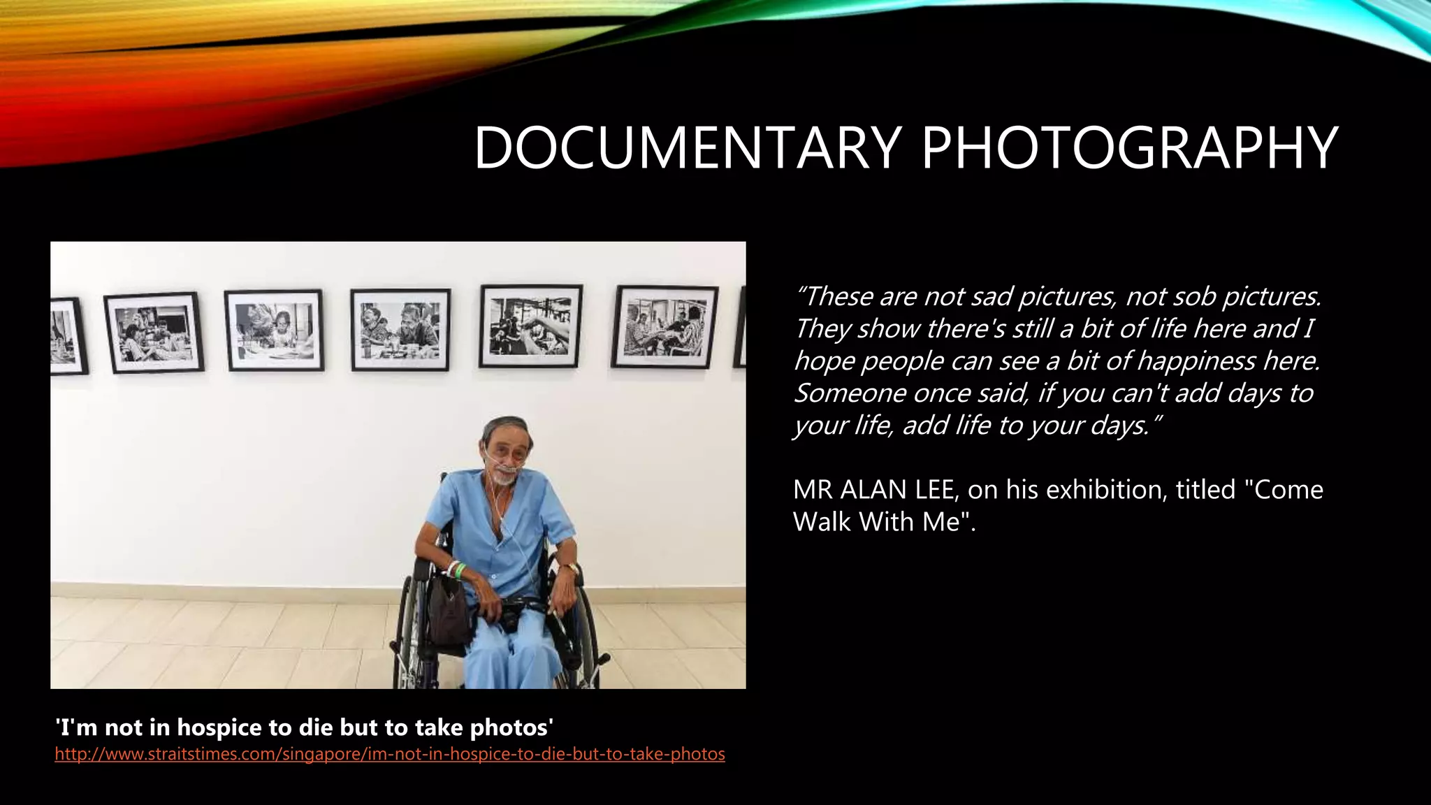 DOCUMENTARY PHOTOGRAPHY
'I'm not in hospice to die but to take photos'
http://www.straitstimes.com/singapore/im-not-in-hospice-to-die-but-to-take-photos
“These are not sad pictures, not sob pictures.
They show there's still a bit of life here and I
hope people can see a bit of happiness here.
Someone once said, if you can't add days to
your life, add life to your days.”
MR ALAN LEE, on his exhibition, titled "Come
Walk With Me".
 
