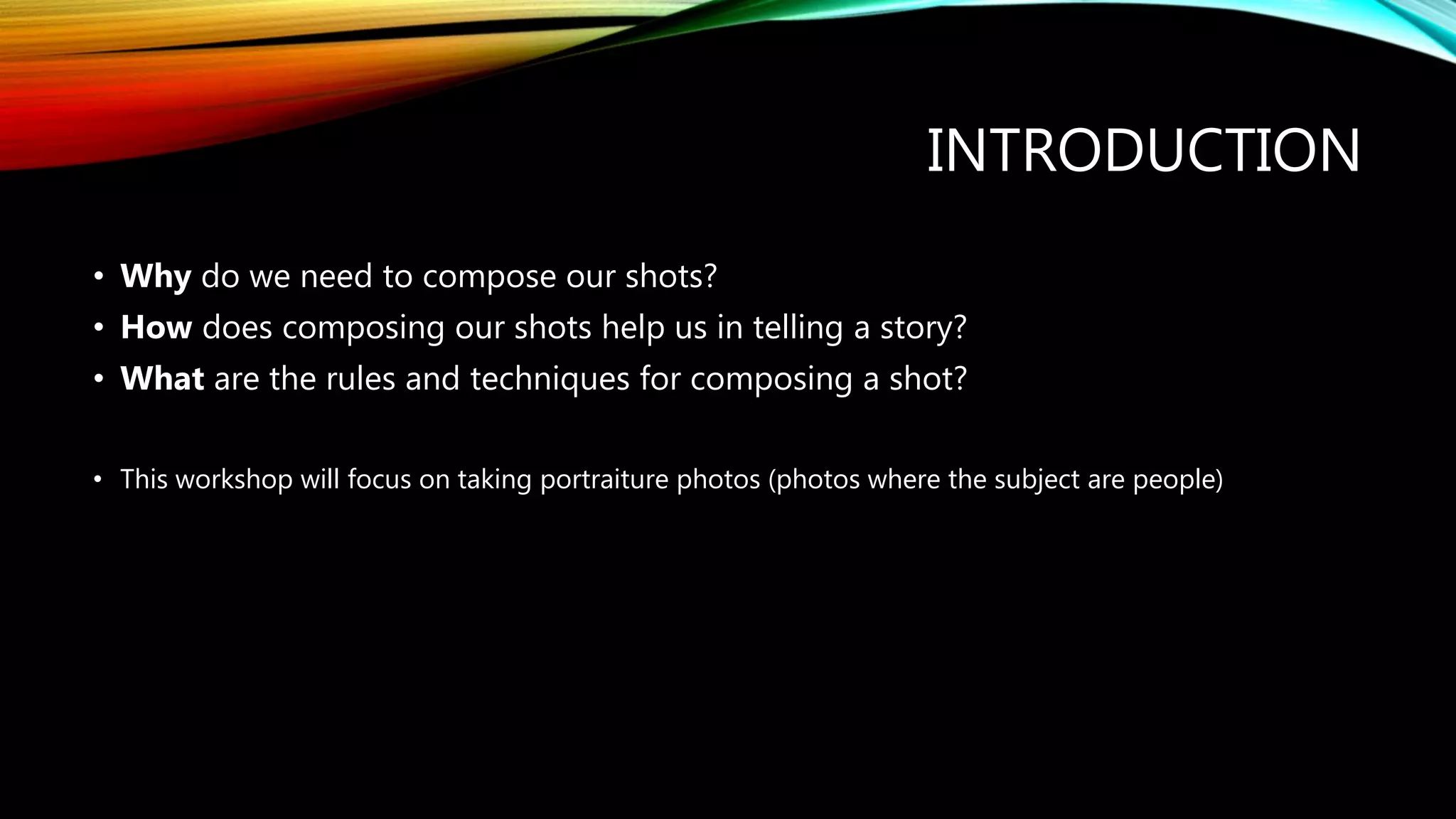 INTRODUCTION
• Why do we need to compose our shots?
• How does composing our shots help us in telling a story?
• What are the rules and techniques for composing a shot?
• This workshop will focus on taking portraiture photos (photos where the subject are people)
 