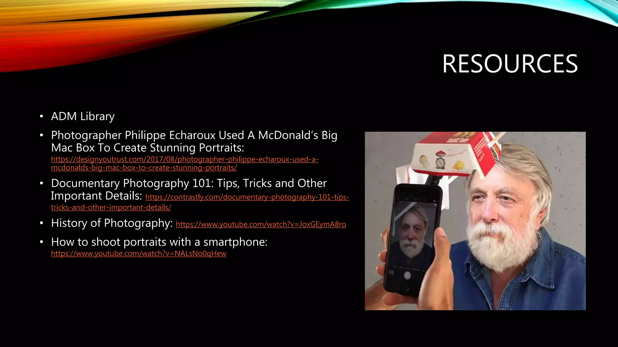 RESOURCES
• ADM Library
• Photographer Philippe Echaroux Used A McDonald’s Big
Mac Box To Create Stunning Portraits:
https://designyoutrust.com/2017/08/photographer-philippe-echaroux-used-a-
mcdonalds-big-mac-box-to-create-stunning-portraits/
• Documentary Photography 101: Tips, Tricks and Other
Important Details: https://contrastly.com/documentary-photography-101-tips-
tricks-and-other-important-details/
• History of Photography: https://www.youtube.com/watch?v=JoxGEymA8ro
• How to shoot portraits with a smartphone:
https://www.youtube.com/watch?v=NALsNo0qHew
 