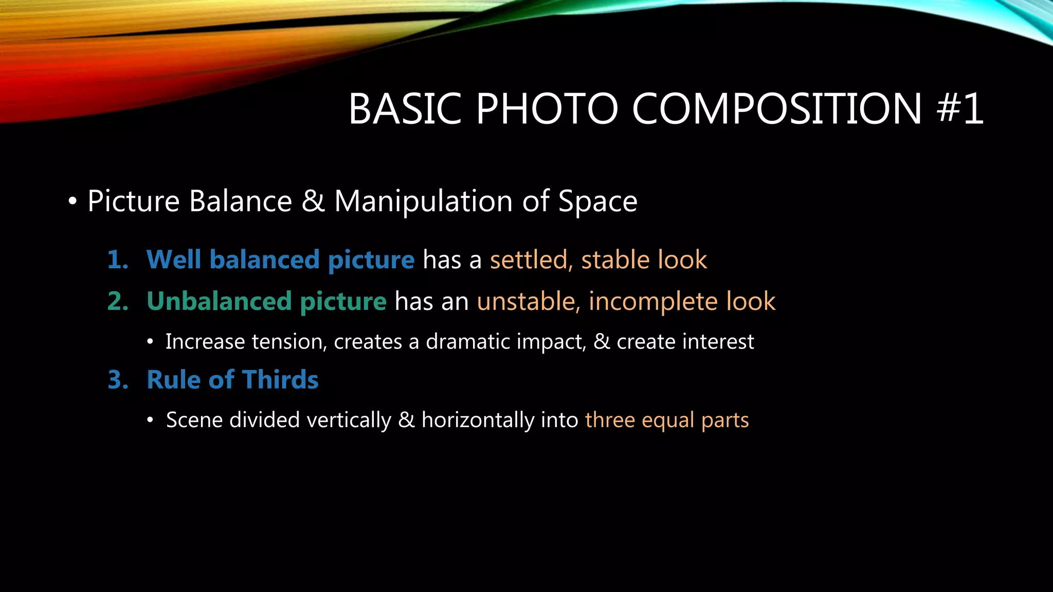 BASIC PHOTO COMPOSITION #1
• Picture Balance & Manipulation of Space
1. Well balanced picture has a settled, stable look
2. Unbalanced picture has an unstable, incomplete look
• Increase tension, creates a dramatic impact, & create interest
3. Rule of Thirds
• Scene divided vertically & horizontally into three equal parts
 