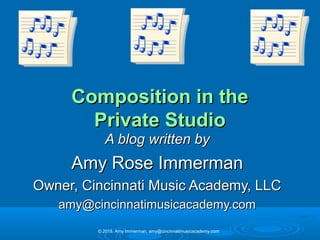 Composition in theComposition in the
Private StudioPrivate Studio
A blog written byA blog written by
Amy Rose ImmermanAmy Rose Immerman
Owner, Cincinnati Music Academy, LLCOwner, Cincinnati Music Academy, LLC
amy@cincinnatimusicacademy.comamy@cincinnatimusicacademy.com
© 2015. Amy Immerman, amy@cincinnatimusicacademy.com
 