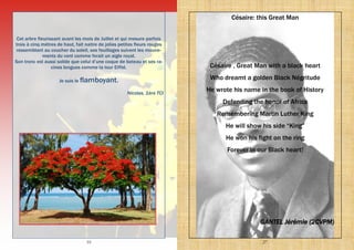 10
Cet arbre fleurissant avant les mois de Juillet et qui mesure parfois
trois à cinq mètres de haut, fait naitre de jolies petites fleurs rouges
ressemblant au coucher du soleil, ses feuillages suivent les mouve-
ments du vent comme ferait un aigle royal.
Son tronc est aussi solide que celui d’une coque de bateau et ses ra-
cines longues comme la tour Eiffel.
Je suis le flamboyant.
Nicolas, 1ère TCI
27
Césaire: this Great Man
Césaire , Great Man with a black heart
Who dreamt a golden Black Négritude
He wrote his name in the book of History
Defending the honor of Africa
Remembering Martin Luther King
He will show his side “King”
He won his fight on the ring
Forever in our Black heart!
GANTEL Jérémie (2CVPM)
 