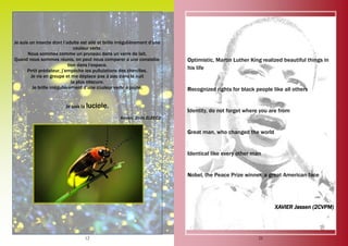 12
Je suis un insecte dont l’adulte est ailé et brille irrégulièrement d’une
couleur verte.
Nous sommes comme un pruneau dans un verre de lait.
Quand nous sommes réunis, on peut nous comparer à une constella-
tion dans l’espace.
Petit prédateur, j’empêche les pullulations des chenilles.
Je vis en groupe et me déplace pas à pas dans la nuit
la plus obscure.
Je brille irrégulièrement d’une couleur verte à jaune.
Je suis la luciole.
Kevan, 2nde ELEEC2
25
Optimistic, Martin Luther King realized beautiful things in
his life
Recognized rights for black people like all others
Identity, do not forget where you are from
Great man, who changed the world
Identical like every other man
Nobel, the Peace Prize winner, a great American face
XAVIER Jassen (2CVPM)
 