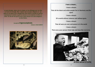14
Je suis étrange, assez rare et unique, je me distingue par ma tête
en forme de triangle. Mon espèce est si souple, élégante et soi-
gnée et ma grâce est si dangereuse. Ma chaine si souple et parfois
paresseuse s’ondule au gré du courant. Je me balance d’arbre en
arbre. On dit de moi que je suis la plus féroce et la plus dangereu-
se des lianes.
Je suis le trigonocéphale.
Jewyne, 2nde ELEEC2
23
I have a dream…
I have a dream
That all the black and white people live in Harmony and Re-
spect
I have a dream
Of a world without violence and without guns
I have a dream
That all wars are over and peace is in the world
I have a dream
That every poor person finds help and lives like everyone.
BUTEAU Samuel (2 CVPM)
 