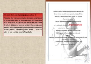 22
A la suite d’un projet pédagogique autour de
l’histoire des noirs américains (African Americans)
et en parallèle avec la manifestation du centenaire
de la naissance de Césaire, les élèves de 2de CVPM
devaient rédiger un poème rendant hommage aux
leaders (ou militants des droits civiques) noirs amé-
ricains (Martin Luther King, Rosa Parks …) ou à Cé-
saire et son combat pour la Négritude.
15
J'attends au bord du monde les-voyageurs-qui-ne-vien-dront-pas
donnez-m'en du lait d'enfance des pains de pluie des farines
de mi-nuit et de baobab mes mains piquées aux buissons
d'astres mais cueillies
d'écume délacent avant temps le corsage des verrous
et la foudroyante géométrie du trigonocéphale
pour mon rêve aux jambes de montre en
retard pour ma haine de cargaison coulée pour mes
6 arbres géants de Tasmanie pour mon château de
têtes en
Papouasie pour mes aurores boréales mes sœurs mes bonnes amies pour mon
amie ma femme mon otarie
ô vous toutes mes amitiés merveilleuses, mon amie, mon
amour ma mort, mon accalmie.
Avis de tirs
Les armes miraculeuses
 