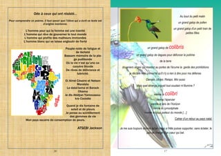 20
Ode à ceux qui ont résisté…
Pour comprendre ce poème, il faut savoir que l’élève qui a écrit ce texte est
d’origine ivoirienne.
L’homme pour qui la femme est une inanité
L’homme qui rêve de gouverner le tout monde
L’homme qui profite des malheurs immondes
L’homme blanc qui se laisse engloutir de fierté
Peuple roide de fatigue et
de lâcheté
Bassam mémoire de la pla-
ge pudibonde
Où la vie n’est qu’une ca-
caoyère blonde
De rêves de délivrance et
lubricité.
Et Aimé Césaire et Nelson
Mandela
Le dalaï-lama et Barack
Obama
Je dis Abidjan Yamoussou-
kro Cocodie
Quand je dis fontaine de
soleil et de pleurs
Je pense au scintillement
des gemmes de vie
Mon pays escarre de consomption de peurs.
ATSEBI Jackson
17
Au bout du petit matin
un grand galop de pollen
un grand galop d'un petit train de
petites filles
un grand galop de colibris
un grand galop de dagues pour défoncer la poitrine
de la terre
douaniers anges qui montez au portes de l'écume la garde des prohibitions
je déclare mes crimes et qu'il n'y a rien à dire pour ma défense.
Danses. Idoles. Relaps. Moi aussi
Mais quel étrange orgueil tout soudain m’illumine ?
vienne le colibri
vienne l’épervier
vienne le bris de l’horizon
vienne le cynocéphale
vienne le lotus porteur du monde […]
Cahier d’un retour au pays natal.
Je me suis toujours étonné qu'un corps si frêle puisse supporter, sans éclater, le
pas de charge d'un cœur qui bat.
 