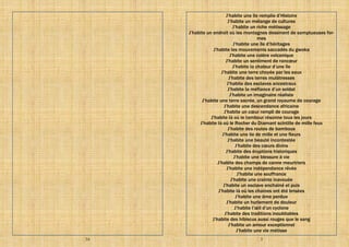 34 3
J’habite une île remplie d’Histoire
J’habite un mélange de cultures
J’habite un riche métissage
J’habite un endroit où les montagnes dessinent de somptueuses for-
mes
J’habite une île d’héritages
J’habite les mouvements saccadés du gwoka
J’habite une colère volcanique
J’habite un sentiment de rancœur
J’habite la chaleur d’une île
J’habite une terre choyée par les eaux
J’habite des terres mulâtresses
J’habite des esclaves ancestraux
J’habite la méfiance d’un soldat
J’habite un imaginaire réaliste
J’habite une terre sacrée, un grand royaume de courage
J’habite une descendance africaine
J’habite un cœur rempli de courage
J’habite là où le tambour résonne tous les jours
J’habite là où le Rocher du Diamant scintille de mille feux
J’habite des routes de bambous
J’habite une ile de mille et une fleurs
J’habite une beauté incontestée
J’habite des cœurs divins
J’habite des éruptions historiques
J’habite une blessure à vie
J’habite des champs de canne meurtriers
J’habite une indépendance rêvée
J’habite une souffrance
J’habite une crainte inavouée
J’habite un esclave enchainé et puis
J’habite là où les chaines ont été brisées
J’habite une âme perdue
J’habite un hurlement de douleur
J’habite l’œil d’un cyclone
J’habite des traditions inoubliables
J’habite des hibiscus aussi rouges que le sang
J’habite un amour exceptionnel
J’habite une vie métisse
 