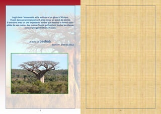 6
Logé dans l’immensité et la solitude d’un géant d’Afrique,
Vivant dans un environnement aride sous un soleil de plomb,
Il entraine avec lui une imposante ombre qui dessine la forme épar-
pillée de ses mains, des mains d’ange qui habitent toutes les discus-
sions d’une génération à l’autre.
Je suis un baobab.
Samuel, 2nde ELEEC2.
31
 
