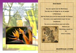 8
Je suis tombée amoureuse d’elle, elle, si belle, gracieuse, élégante et
si fragile et délicate à la fois.
Quand je la vois, j’ai l’impression de voir le crépuscule en feu,
Comme un oiseau qui déploie ses ailes
avec sa couleur jaune,
Elle a des reflets de l’or.
A l’image du colibri,
J’admire sa beauté éclatante et aveuglante, elle m’a envoûtée et
possédée par ses formes,
elle est l’étoile,
Strelitzia.
Aqila, 1ère MMV
29
Aimé Césaire
You are a great man for Martinique,
You did a lot of things for us, for people
in Martinique.
And we thank you a lot for what you did, for Culture.
You were a very appreciated mayor for your
inhabitants.
You are an extraordinary poet and writer.
Without you
Martinique would not
be
what it is today.
BALUSTRE Anaïs (2 CVPM)
 