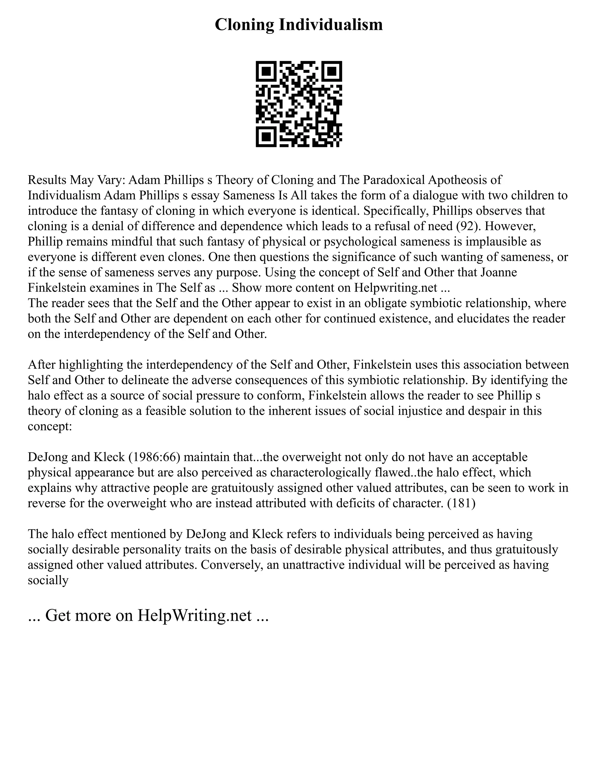 Cloning Individualism
Results May Vary: Adam Phillips s Theory of Cloning and The Paradoxical Apotheosis of
Individualism Adam Phillips s essay Sameness Is All takes the form of a dialogue with two children to
introduce the fantasy of cloning in which everyone is identical. Specifically, Phillips observes that
cloning is a denial of difference and dependence which leads to a refusal of need (92). However,
Phillip remains mindful that such fantasy of physical or psychological sameness is implausible as
everyone is different even clones. One then questions the significance of such wanting of sameness, or
if the sense of sameness serves any purpose. Using the concept of Self and Other that Joanne
Finkelstein examines in The Self as ... Show more content on Helpwriting.net ...
The reader sees that the Self and the Other appear to exist in an obligate symbiotic relationship, where
both the Self and Other are dependent on each other for continued existence, and elucidates the reader
on the interdependency of the Self and Other.
After highlighting the interdependency of the Self and Other, Finkelstein uses this association between
Self and Other to delineate the adverse consequences of this symbiotic relationship. By identifying the
halo effect as a source of social pressure to conform, Finkelstein allows the reader to see Phillip s
theory of cloning as a feasible solution to the inherent issues of social injustice and despair in this
concept:
DeJong and Kleck (1986:66) maintain that...the overweight not only do not have an acceptable
physical appearance but are also perceived as characterologically flawed..the halo effect, which
explains why attractive people are gratuitously assigned other valued attributes, can be seen to work in
reverse for the overweight who are instead attributed with deficits of character. (181)
The halo effect mentioned by DeJong and Kleck refers to individuals being perceived as having
socially desirable personality traits on the basis of desirable physical attributes, and thus gratuitously
assigned other valued attributes. Conversely, an unattractive individual will be perceived as having
socially
... Get more on HelpWriting.net ...
 